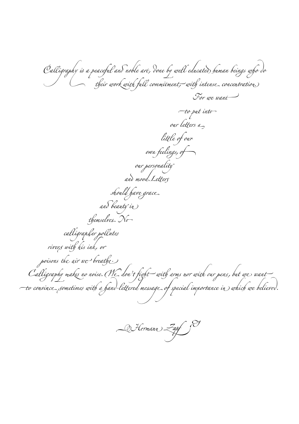 Calligraphy is a peaceful and noble art, done by well educated human beings who do their work with full commitment, with intense concentration. For we want to put into our letters a little of our own feelings, of our personality and mood. Letters should have grace and beauty in themselves. No calligrapher pollutes rivers with his ink, or poisons the air we breathe. Calligraphy makes no noise. We don't fight with arms nor with our pens, but we want to convince sometimes with a hand-lettered message of special importance in which we believed.